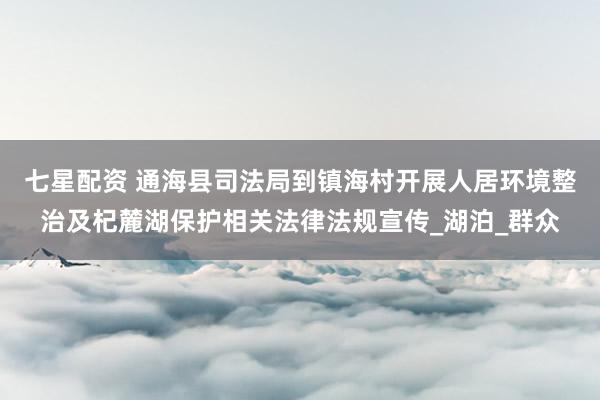七星配资 通海县司法局到镇海村开展人居环境整治及杞麓湖保护相关法律法规宣传_湖泊_群众