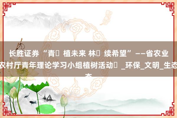 长胜证券 “青・植未来 林・续希望” ——省农业农村厅青年理论学习小组植树活动​_环保_文明_生态