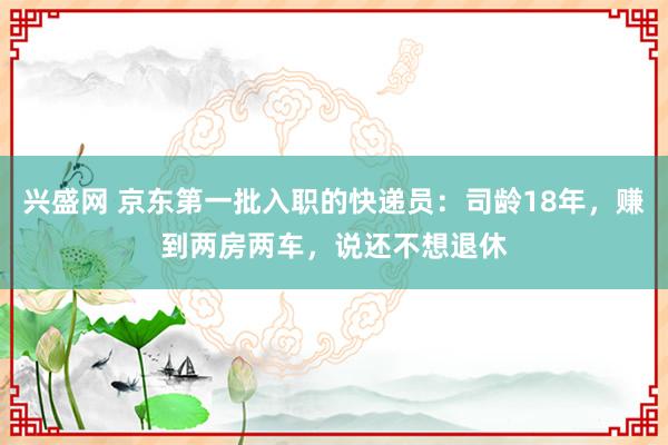 兴盛网 京东第一批入职的快递员：司龄18年，赚到两房两车，说还不想退休