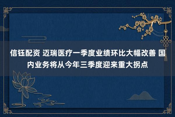 信钰配资 迈瑞医疗一季度业绩环比大幅改善 国内业务将从今年三季度迎来重大拐点