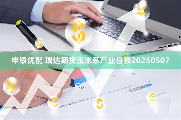 申银优配 瑞达期货玉米系产业日报20250507