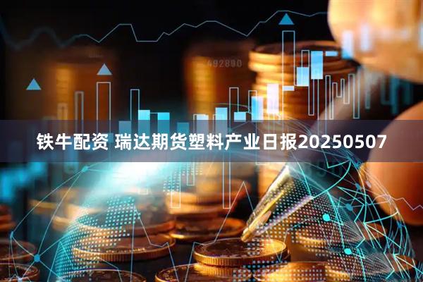 铁牛配资 瑞达期货塑料产业日报20250507