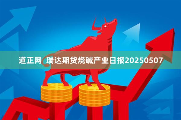 道正网  瑞达期货烧碱产业日报20250507