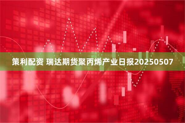 策利配资 瑞达期货聚丙烯产业日报20250507