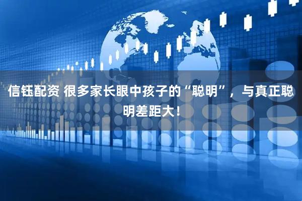 信钰配资 很多家长眼中孩子的“聪明”，与真正聪明差距大！