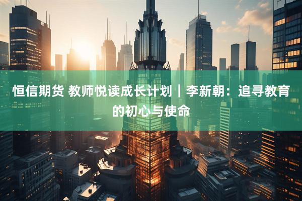恒信期货 教师悦读成长计划｜李新朝：追寻教育的初心与使命