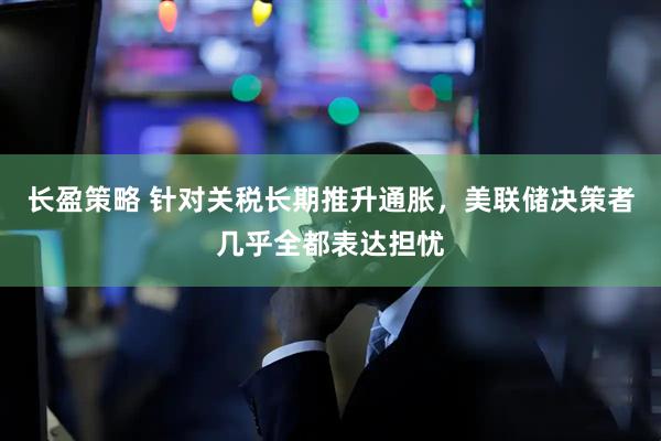 长盈策略 针对关税长期推升通胀，美联储决策者几乎全都表达担忧