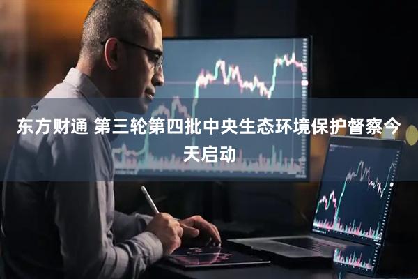 东方财通 第三轮第四批中央生态环境保护督察今天启动
