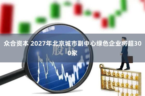 众合资本 2027年北京城市副中心绿色企业将超300家