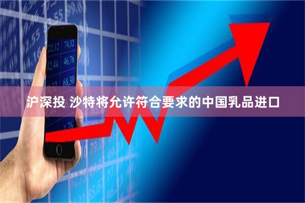 沪深投 沙特将允许符合要求的中国乳品进口