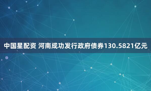 中国星配资 河南成功发行政府债券130.5821亿元