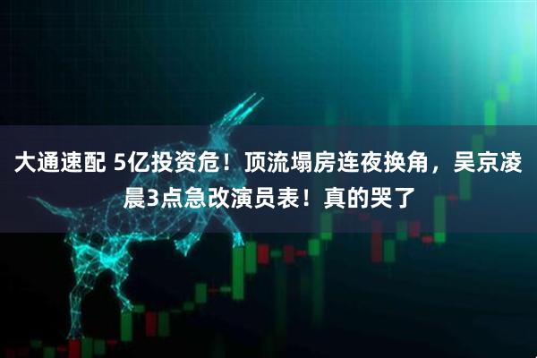 大通速配 5亿投资危！顶流塌房连夜换角，吴京凌晨3点急改演员表！真的哭了