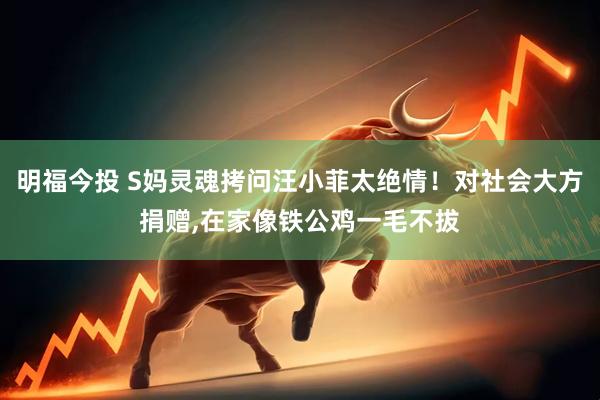 明福今投 S妈灵魂拷问汪小菲太绝情！对社会大方捐赠,在家像铁公鸡一毛不拔