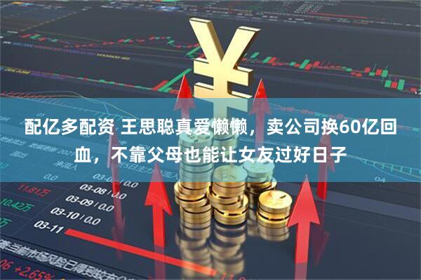配亿多配资 王思聪真爱懒懒，卖公司换60亿回血，不靠父母也能让女友过好日子