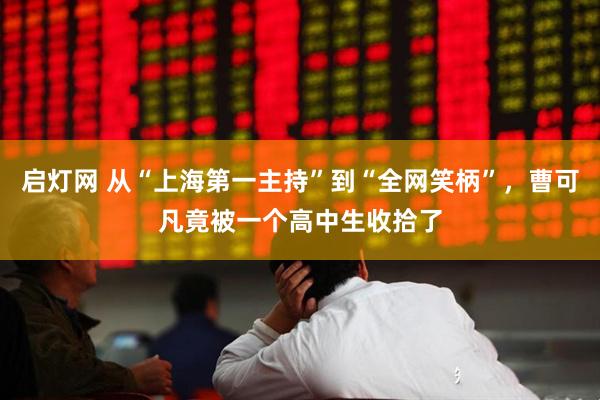 启灯网 从“上海第一主持”到“全网笑柄”，曹可凡竟被一个高中生收拾了