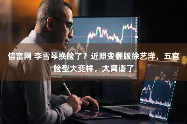 信富网 李雪琴换脸了？近照变翻版徐艺洋，五官脸型大变样，太离谱了