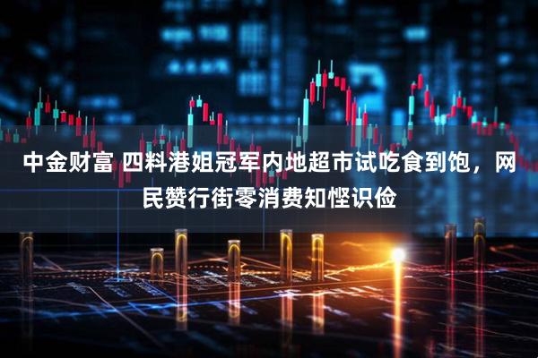 中金财富 四料港姐冠军内地超市试吃食到饱，网民赞行街零消费知悭识俭