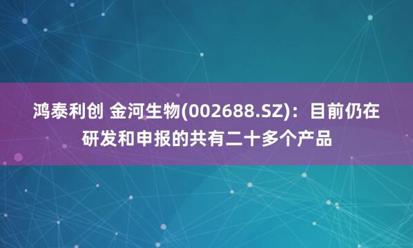 鸿泰利创 金河生物(002688.SZ)：目前仍在研发和申报的共有二十多个产品