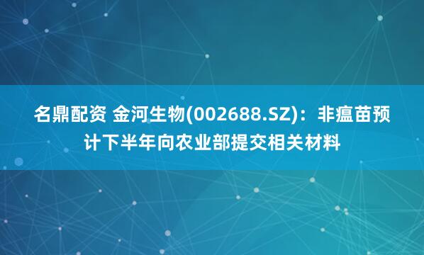 名鼎配资 金河生物(002688.SZ)：非瘟苗预计下半年向农业部提交相关材料