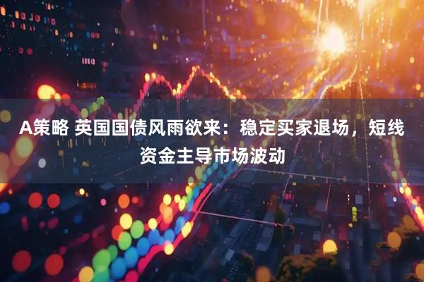 A策略 英国国债风雨欲来：稳定买家退场，短线资金主导市场波动