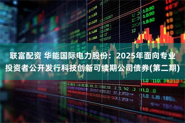 联富配资 华能国际电力股份：2025年面向专业投资者公开发行科技创新可续期公司债券(第二期)