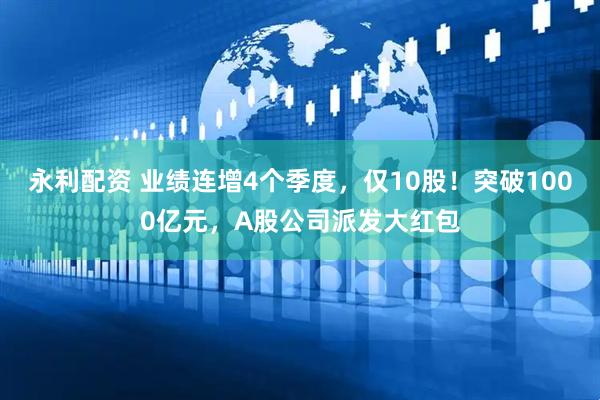 永利配资 业绩连增4个季度，仅10股！突破1000亿元，A股公司派发大红包