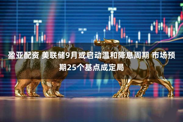 盈亚配资 美联储9月或启动温和降息周期 市场预期25个基点成定局