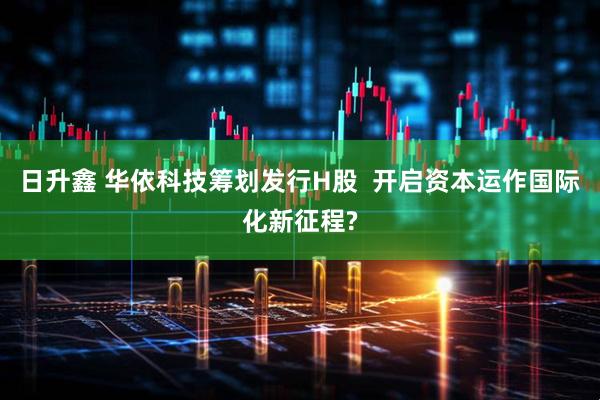 日升鑫 华依科技筹划发行H股  开启资本运作国际化新征程?