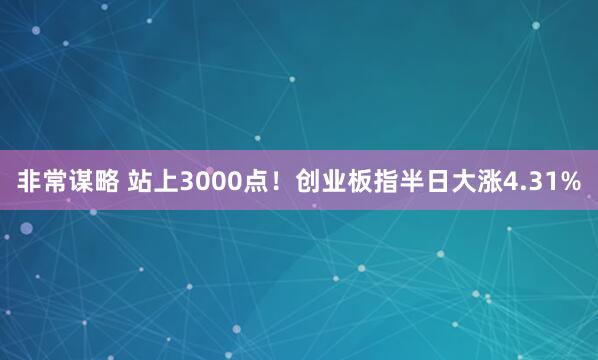 非常谋略 站上3000点！创业板指半日大涨4.31%