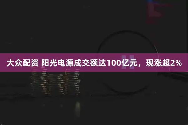 大众配资 阳光电源成交额达100亿元，现涨超2%