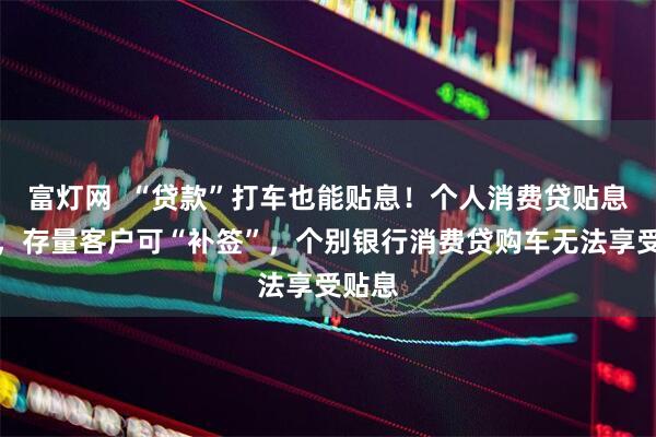 富灯网  “贷款”打车也能贴息！个人消费贷贴息落地，存量客户可“补签”，个别银行消费贷购车无法享受贴息