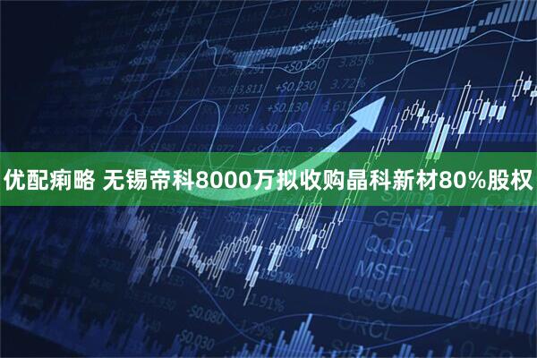 优配痢略 无锡帝科8000万拟收购晶科新材80%股权