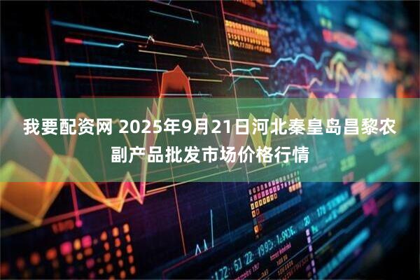 我要配资网 2025年9月21日河北秦皇岛昌黎农副产品批发市场价格行情