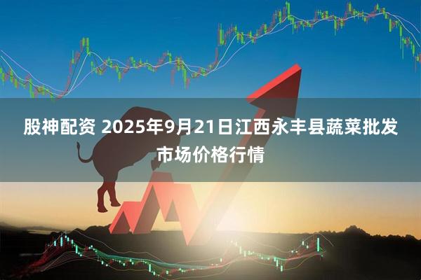 股神配资 2025年9月21日江西永丰县蔬菜批发市场价格行情