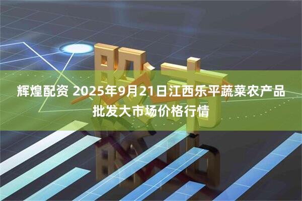 辉煌配资 2025年9月21日江西乐平蔬菜农产品批发大市场价格行情