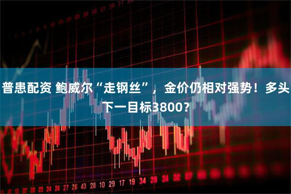 普患配资 鲍威尔“走钢丝”，金价仍相对强势！多头下一目标3800？