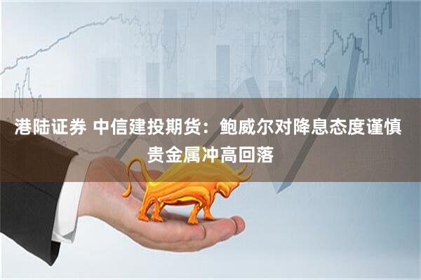 港陆证券 中信建投期货：鲍威尔对降息态度谨慎 贵金属冲高回落