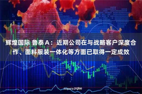 辉煌国际 鲁泰Ａ：近期公司在与战略客户深度合作、面料服装一体化等方面已取得一定成效