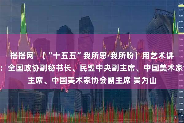 搭搭网  【“十五五”我所思·我所盼】用艺术讲好中国故事讲述人：全国政协副秘书长、民盟中央副主席、中国美术家协会副主席 吴为山