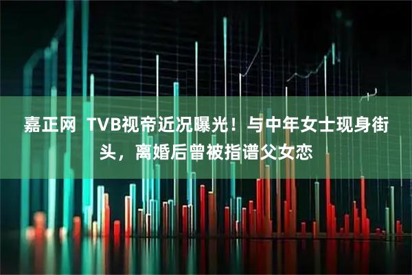 嘉正网 TVB视帝近况曝光!与中年女士现身街头,离婚后曾被指谱父女恋