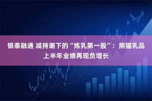 银泰融通 减持潮下的“炼乳第一股”:熊猫乳品上半年业绩再现负增长