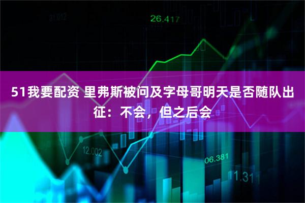 51我要配资 里弗斯被问及字母哥明天是否随队出征：不会，但之后会