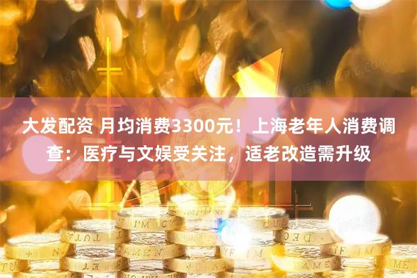 大发配资 月均消费3300元！上海老年人消费调查：医疗与文娱受关注，适老改造需升级