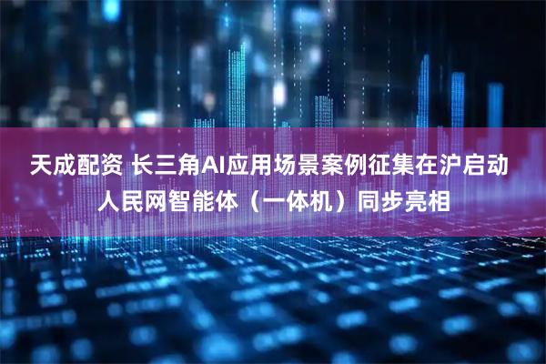 天成配资 长三角AI应用场景案例征集在沪启动 人民网智能体（一体机）同步亮相