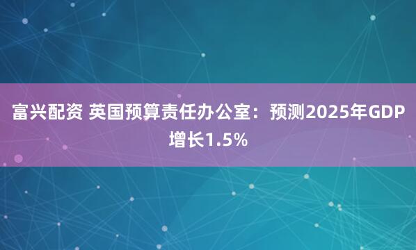 富兴配资 英国预算责任办公室：预测2025年GDP增长1.5%