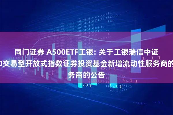同门证券 A500ETF工银: 关于工银瑞信中证A500交易型开放式指数证券投资基金新增流动性服务商的公告