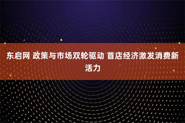 东启网 政策与市场双轮驱动 首店经济激发消费新活力
