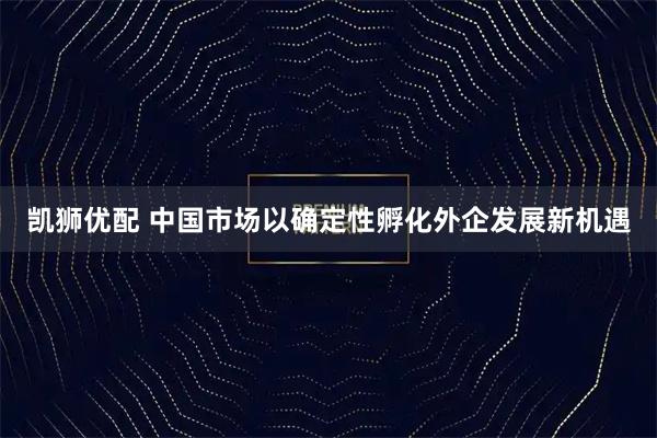 凯狮优配 中国市场以确定性孵化外企发展新机遇
