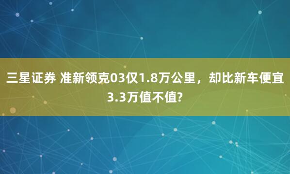 三星证券 准新领克03仅1.8万公里，却比新车便宜3.3万值不值?