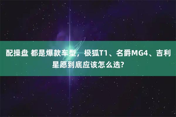 配操盘 都是爆款车型,极狐T1、名爵MG4、吉利星愿到底应该怎么选?